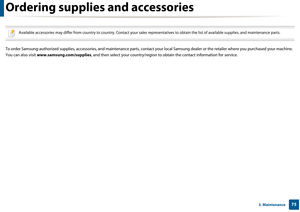 Page 75753. Maintenance
Ordering supplies and accessories
 
Available accessories may differ from country to country. Contact your sales representatives to obtain the list of available supplies, and maintenance parts.
 
To order Samsung-authorized supplies, accesso ries, and maintenance parts, contact your local Samsung de aler or the retailer where you purchased your machine. 
You can also visit  www.samsung.com/supplies , and then select your country/region to obtain the cont act information for service. 