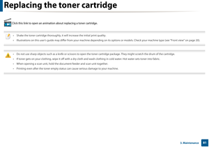 Page 81813. Maintenance
Replacing the toner cartridge
 Click this link to open an animation about replacing a toner cartridge.
 
• Shake the toner cartridge thoroughly, it  will increase the initial print quality.
• Illustrations on this user’s guide may di ffer from your machine depending on its opti ons or models. Check your machine type (see "Front view" on page 20).
 
 
• Do not use sharp objects such as a knife or scissors to open th e toner cartridge package. They might scratch the drum of the...