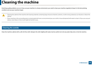 Page 89893. Maintenance
Cleaning the machine
If printing quality problems occur or if you use your machine in a dusty environment, you need to clean your machine regularly  to keep it in the best printing 
condition and use yo ur machine longer.
 
• Cleaning the cabinet of the machine with cleaning materials cont aining large amounts of alcohol, solvents, or other strong substances can discolor or distort the 
cabinet. 
• If your machine or the surrounding area is contaminated with toner, we recommend you use a...