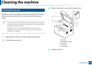 Page 92Cleaning the machine
923. Maintenance
6 
Cleaning the scan unit
Keeping the scan unit clean helps ensure the best possible copies. We suggest 
that you clean the scan unit at the sta rt of each day and during the day as 
needed.
 
• Turn the machine off and unplug the power cord. Wait for the machine  to cool down. If your machine has a power switch, turn the power switch 
off before cleaning the machine.
• Illustrations on this user’s gu ide may differ from your machine 
depending on its options or mode...