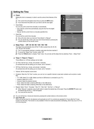 Page 28
English - 2

Setting the Time
Clock
Setting the clock is necessary in order to use the various timer features of the TV. 
The current time will appear every time you press the INFO button.
If you disconnect the power cord, you have to set the clock again.
Clock Mode 
You can set up the current time manually or automatically. 
Auto: Set the current time automatically using the time from the digital broadcast.
Manual: Set the current time to a manually specified time.
Clock Set
You can set the...