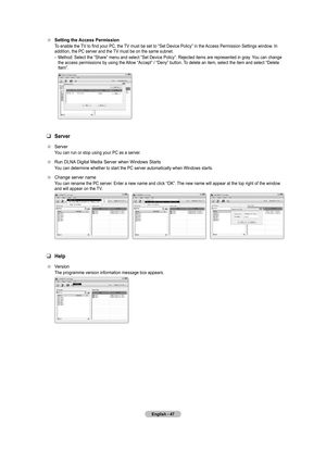 Page 49
English - 4

Setting the Access Permission
To enable the TV to find your PC, the TV must be set to “Set Device Policy” in the Access Permission Settings window. In addition, the PC server and the TV must be on the same subnet.
Method: Select the “Share” menu and select “Set Device Policy”. Rejected items are represented in gray. You can change the access permissions by using the Allow “Accept” / “Deny” button. To delete an item, select the item and select “Delete Item”.
 
 
Server
Server
You can...