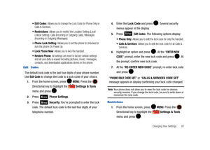 Page 102Changing Your Settings       97
: Allows you to change the Lock Code for Phone Only or 
Calls & Services.
 Restrictions: Allows you to restrict the Location Setting (Lock/
Unlock Setting), Calls (Incoming or Outgoing Calls), Messages 
(Incoming or Outgoing Messages).
 Phone Lock Setting: Allows you to set the phone to Unlocked or 
lock the phone On Power Up. 
 Lock Phone Now: Allows you to lock the handset.
: All settings are reset to factory default settings 
and all user data is erased including...