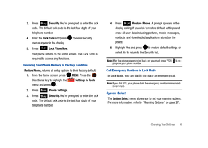 Page 104Changing Your Settings       99 3.
Press  Security. You’re prompted to enter the lock 
code. The default lock code is the last four digits of your 
telephone number.
4.Enter the Lock Code and press . Several security 
menus appear in the display.
5.Press  Lock Phone Now. 
Your phone returns to the home screen. The Lock Code is 
required to access any functions.
Restoring Your Phone Memor y to Factor y Condition  
Restore Phone, returns all setup options to their factory default. 
1.From the home screen,...