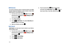 Page 105100
NAM Selection
Your phone provides the option of selecting between two NAMs 
(Number Assignment Modules) or phone numbers. Select either 
NAM Selection or Auto NAM Selection.
1.From the home screen, press   MENU. Press the  
Directional key to highlight the   Settings & Tools 
menu and press  . 
2.Press Phone Settings.
3.Press  NAM Select. The options Home Only and 
Automatic appear in the display. 
4.Make your selection and press  .
Quick Search
Quick Search is an easy way to locate contacts in your...