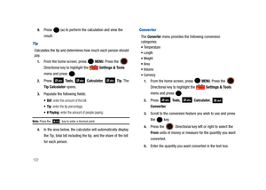 Page 1271229.
Press  (=) to perform the calculation and view the 
result.
Tip
Calculates the tip and determines how much each person should 
pay.
1.From the home screen, press   MENU. Press the  
Directional key to highlight the  Settings & Tools 
menu and press  . 
2.Press  Tools,  Calculator,  Tip. The 
Tip Calculator opens. 
3.Populate the following fields:
 Bill: enter the amount of the bill.
: enter the tip percentage.
: enter the amount of people paying.
Note: Press the   key to enter a decimal point.
4.In...