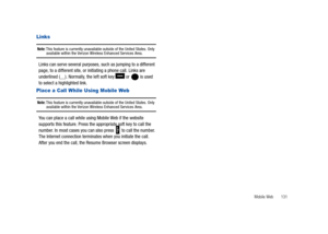 Page 136Mobile Web       131
Links 
Note: This feature is currently unavailable outside of the United States. Only available within the Verizon Wireless Enhanced Services Area.
Links can serve several purposes, such as jumping to a different 
page, to a different site, or initiating a phone call. Links are 
underlined (__). Normally, the left soft key   or   is used 
to select a highlighted link.
Place a Call While Using Mobile Web 
Note: This feature is currently unavailable outside of the United States. Only...