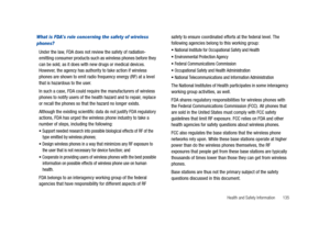 Page 140Health and Safety Information       135
What is FDAs role concerning the safety of wireless 
phones?
Under the law, FDA does not review the safety of radiation-
emitting consumer products such as wireless phones before they 
can be sold, as it does with new drugs or medical devices. 
However, the agency has authority to take action if wireless 
phones are shown to emit radio frequency energy (RF) at a level 
that is hazardous to the user. 
In such a case, FDA could require the manufacturers of wireless...