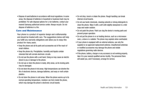 Page 156Health and Safety Information       151 
Dispose of used batteries in accordance with local regulations. In some 
areas, the disposal of batteries in household or business trash may be 
prohibited. For safe disposal options for Li-Ion batteries, contact your 
nearest Samsung authorized service center. Always recycle. Do not 
dispose of batteries in a fire.
Care and Maintenance
Your phone is a product of superior design and craftsmanship 
and should be treated with care. The suggestions below will help...