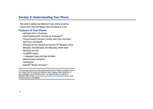 Page 1712
Section 2: Understanding Your Phone
This section outlines key features of your phone as well as 
screens and icons that display when the phone is in use.
Features of Your Phone–High Speed Data (1x Technology) –Global Positioning (GPS) Technology for VZ NavigatorSM
–Personal Organizer (Calculator, Calendar, Alarm Clock, Stop Watch, 
World Clock, and Notepad)
–Messaging Services (Standard and Enhanced TXT Messaging, Picture 
Messaging, Email Messaging, Voice Messaging, Mobile Instant 
Messenger and...