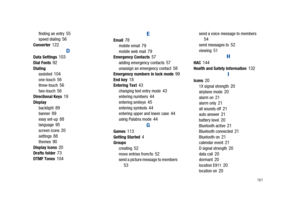 Page 166       161
finding an entry 55speed dialing 56Converter 122
D
Data Settings 103Dial Fonts 92Dialing
assisted 104one-touch 56three-touch 56two-touch 56Directional Keys 19Display
backlight 89banner 89easy set-up 88language 95screen icons 20settings 88themes 90Display Icons 20Drafts folder 73DTMF Tones 104
E
Email 78mobile email 79mobile web mail 79Emergency Contacts 57adding emergency contacts 57unassign an emergency contact 58Emergency numbers in lock mode 99End key 18Entering Text 43changing text entry...