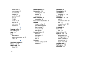 Page 167162
missed calls 21new messages 21no service 20roaming 20speakerphone 21SSL 20TTY 20vibrate only 21voice call 20voice privacy 20voicemail 21
L
Language setting 95Left soft key 18Links 131Lock
edit codes 97placing an emergency call 99setting 98
M
Main Menu Settings 90Making a call 22Media Center 108Extras 115
Memory (Phone) 105Memory Card 105formatting 11, 116installing 10removing 10Menu Navigation 36menu outline 38Menu Number Accelerators 36Message
changing settings 60types of messages 59view by contact...