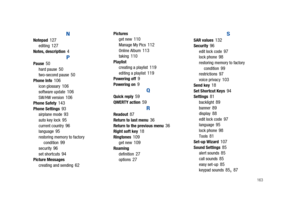 Page 168       163
N
Notepad 127editing 127Notes, description 4
PPause 50hard pause 50two-second pause 50Phone Info 106icon glossary 106software update 106SW/HW version 106Phone Safety 143Phone Settings 93airplane mode 93auto key lock 95current country 96language 95restoring memory to factory 
condition 99security 96set shortcuts 94Picture Messages
creating and sending 62
Pictures
get new 110Manage My Pics 112Online Album 113taking 110Playlist
creating a playlist 119editing a playlist 119Powering off 9Powering...