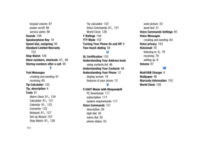 Page 169164
keypad volume 87power on/off 88service alerts 88Sounds 109Speakerphone Key 19Speed dial, assigning 56Standard Limited Warranty 152Stop Watch 126Store numbers, shortcuts 47, 48Storing numbers after a call 49
T
Text Messages
creating and sending 61receiving 65Tip Calculator 122Tip, description 4Tools 81Alarm Clock 81, 124Calculator 81, 121Calendar 81, 123Converter 122Notepad 81, 127Set-up Wizard 107Stop Watch 81, 126
Tip calculator 122Voice Commands 81, 121World Clock 126T-Ratings 144TTY Mode...