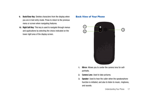 Page 22Understanding Your Phone       17 9.
Back/Clear Key: Deletes characters from the display when 
you are in text entry mode. Press to return to the previous 
menu or screen when navigating features. 
10.Right Soft Key: This key is used to navigate through menus 
and applications by selecting the choice indicated on the 
lower right area of the display screen.
Back View of Your Phone
1.Mirror: Allows you to center the camera lens for self-
portraits.
2.Camera Lens: Used to take pictures.
3.Speaker: Used to...