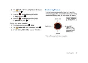 Page 42Menu Navigation       37 2.
The  Media Center menu is highlighted on the display 
screen. Press  .
3.Press the   Directional key down to highlight 
2.
 Pictures and press  .
4.Press the   Directional key down to highlight 
2. My Pictures and press  .
Example using
 number accelerators:
1.From the home screen, press   MENU. 
2.The  Media Center menu is highlighted. Press  .
3.Press 2. Pictures, 4. Online Album to access Mobile Web.
Directional Key Shortcuts
From the home screen, press a Directional key to...