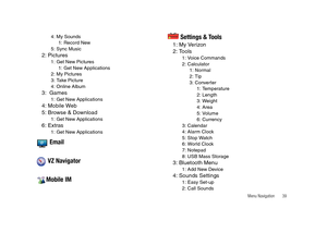 Page 44Menu Navigation       39
4: My Sounds
1: Record New
5: Sync Music
2: Pictures1: Get New Pictures
1: Get New Applications
2: My Pictures
3: Take Picture
4: Online Album
3:  Games1: Get New Applications
4: Mobile Web
5: Browse & Download
1: Get New Applications
6: Extras1: Get New Applications
 Email
 VZ Navigator
Mobile IM Settings & Tools
1: My Verizon
2: Tools
1: Voice Commands
2: Calculator
1: Normal
2: Tip
3: Converter
1: Temperature
2: Length
3: Weight
4: Area
5: Volume
6: Currency
3: Calendar
4:...