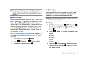 Page 56Understanding Your Contacts       51
Note: Entering multiple Add Pauses extends the length of a pause. For 
example, two consecutive Add Pauses cause a total pause time of four 
seconds. Keep in mind pauses count as digits towards the 48-digit 
maximum.
Backup Assistant
Backup Assistant is a wireless service that saves a copy of your 
phones address book to a secure web site. If your phone is lost, 
stolen or damaged, Backup Assistant can restore your saved 
address book to a new phone wirelessly!...