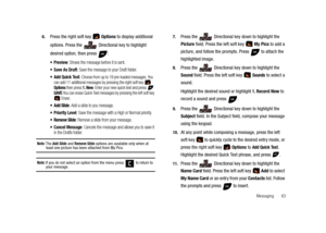 Page 68Messaging       63 6.
Press the right soft key   Options to display additional 
options. Press the 
 Directional key to highlight 
desired option, then press  :
: Shows the message before it is sent.
 Save As Draft: Save the message to your Draft folder.
 Add Quick Text: Choose from up to 19 pre-loaded messages. You 
can add 11 additional messages by pressing the right soft key  Options then press 1. New. Enter your new quick text and press  SAVE.You can erase Quick Text messages by pressing the left...