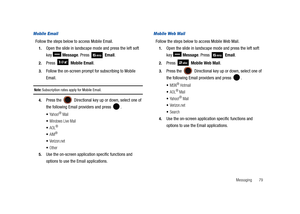 Page 84Messaging       79
Mobile Email
Follow the steps below to access Mobile Email.
1.Open the slide in landscape mode and press the left soft 
key  Message. Press   Email.
2.Press  Mobile Email.
3.Follow the on-screen prompt for subscribing to Mobile 
Email.
Note: Subscription rates apply for Mobile Email.
4.Press the  Directional key up or down, select one of 
the following Email providers and press  .
Ya h oo !® Mail
Windows Live Mail
AOL® 
AIM®
Verizon.net
Other
5.Use the on-screen application specific...