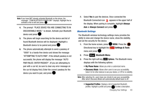 Page 88Changing Your Settings       83
Note: If you have NOT already activated Bluetooth on the phone, the 
message: “TURN BLUETOOTH POWER ON?” displays. Highlight Yes to 
activate or No to exit and press  .
4.The prompt: “PLACE DEVICE YOU ARE CONNECTING TO IN 
DISCOVERABLE MODE.” is shown. Activate your Bluetooth 
device and press  .
5.The phone will begin searching for the device and list of 
found Bluetooth devices will be displayed. Highlight a 
Bluetooth device to be paired and press  .
6.The phone...