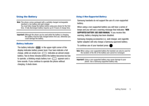 Page 10Getting Started       5
Using the Batter y
Note: This phone comes packaged with a partially charged rechargeable 
standard Li-Ion battery and wall charger. 
You must fully charge the battery before using your phone for the first 
time. A fully discharged battery requires up to 4 hours of charge time.
Important!: Although the phone can be used while the battery is charging, 
the battery must be fully charged before first use, otherwise you 
could damage the battery.
Batter y Indicator
The battery...