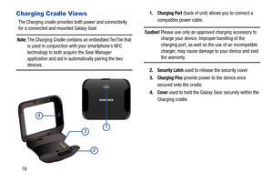 Page 2218
Charging Cradle Views
The Charging cradle provides both power and connectivity 
for a connected and mounted Galaxy Gear. 
Note: The Charging Cradle contains an embedded TecTile that 
is used in conjunction with your smartphone’s NFC 
technology to both acquire the Gear Manager 
application and aid in automatically pairing the two 
devices.1.
Charging Port (back of unit) allows you to connect a 
compatible power cable.
Caution! Please use only an approved charging accessory to 
charge your device....