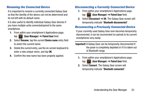 Page 29Understanding the Gear Manager       25
Renaming the Connected Device
It is important to rename a currently connected Galaxy Gear 
so that the identity of the device can not be determined and 
its not left with its default name. 
It is also useful to identify individual Galaxy Gear devices if 
you have multiple units connected/paired to the same 
smartphone.
1.From within your smartphone’s Applications page, 
tap  (
Gear Manager) ➔ Paired Gear field.
2.Select 
Rename, tap the current Device name entry...