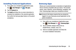 Page 33Understanding the Gear Manager       29
Installing Featured Applications
1.From within your smartphone’s Applications page, 
tap  (
Gear Manager) ➔  (My apps).
2.Ta p  t h e  
Featured tab.
3.Ta p  
Install and follow the on-screen instructions to 
complete the installation of the selected application 
from within the Samsung Apps feature on the paired 
smartphone.
Samsung Apps
Allows you to easily download an abundance of applications 
that are directly compatible with your device. This includes 
games,...