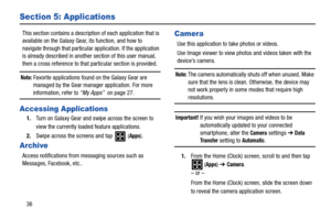 Page 4036
Section 5: Applications
This section contains a description of each application that is 
available on the Galaxy Gear, its function, and how to 
navigate through that particular application. If the application 
is already described in another section of this user manual, 
then a cross reference to that particular section is provided.
Note: Favorite applications found on the Galaxy Gear are 
managed by the Gear manager application. For more 
information, refer to “My Apps”  on page 27.
Accessing...