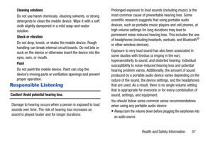 Page 61Health and Safety Information       57
Cleaning solutions
Do not use harsh chemicals, cleaning solvents, or strong 
detergents to clean the mobile device. Wipe it with a soft 
cloth slightly dampened in a mild soap-and-water 
solution.
Shock or vibration
Do not drop, knock, or shake the mobile device. Rough 
handling can break internal circuit boards. Do not bite or 
suck on the device or otherwise insert the device into the 
eyes, ears, or mouth.
Paint
Do not paint the mobile device. Paint can clog the...