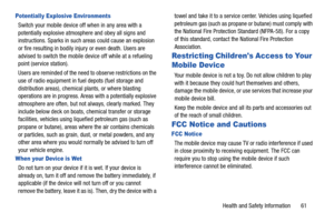 Page 65Health and Safety Information       61
Potentially Explosive Environments
Switch your mobile device off when in any area with a 
potentially explosive atmosphere and obey all signs and 
instructions. Sparks in such areas could cause an explosion 
or fire resulting in bodily injury or even death. Users are 
advised to switch the mobile device off while at a refueling 
point (service station). 
Users are reminded of the need to observe restrictions on the 
use of radio equipment in fuel depots (fuel...