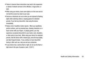 Page 67Health and Safety Information       63
Failure to observe these instructions may lead to the suspension 
or denial of network services to the offender, or legal action, or 
both.
While using your device, leave some lights on in the room and do 
not hold the screen too close to your eyes.
Seizures or blackouts can occur when you are exposed to flashing 
lights while watching videos or playing games for extended 
periods. If you feel any discomfort, stop using the device 
immediately.
Reduce risk of...