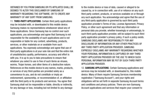 Page 7672
OBTAINED BY YOU FROM SAMSUNG OR ITS AFFILIATES SHALL BE 
DEEMED TO ALTER THIS DISCLAIMER BY SAMSUNG OF 
WARRANTY REGARDING THE SOFTWARE, OR TO CREATE ANY 
WARRANTY OF ANY SORT FROM SAMSUNG.
11. 
THIRD-PARTY APPLICATIONS. Certain third party applications 
may be included with, or downloaded to this mobile device. 
Samsung makes no representations whatsoever about any of 
these applications. Since Samsung has no control over such 
applications, you acknowledge and agree that Samsung is not 
responsible...