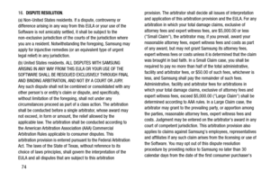 Page 7874
16.  DISPUTE RESOLUTION.  
(a) Non-United States residents. If a dispute, controversy or 
difference arising in any way from this EULA or your use of the 
Software is not amicably settled, it shall be subject to the 
non-exclusive jurisdiction of the courts of the jurisdiction where 
you are a resident. Notwithstanding the foregoing, Samsung may 
apply for injunctive remedies (or an equivalent type of urgent 
legal relief) in any jurisdiction.
(b) United States residents. ALL DISPUTES WITH SAMSUNG...