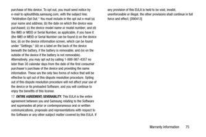 Page 79Warranty Information       75
purchase of this device. To opt out, you must send notice by 
e-mail to optout@sta.samsung.com, with the subject line: 
Arbitration Opt Out. You must include in the opt out e-mail (a) 
your name and address; (b) the date on which the device was 
purchased; (c) the device model name or model number; and (d) 
the IMEI or MEID or Serial Number, as applicable, if you have it 
(the IMEI or MEID or Serial Number can be found (i) on the device 
box; (ii) on the device information...