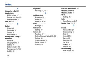 Page 8076
Index
A
Answering a Call 32
Applications
Adding to Gear
 27
Remove from Gear 28
Reorder on Gear
 27
Auto lock
 30
B
Battery
Charging
 6
Percentage
 47
Settings 47
Wall Charger
 6
Battery Use & Safety
 52
Bluetooth
About
 48
Changing Name
 48
Settings 48
Status indicators
 48
Turning on and off
 48
Visibility 49Brightness
Adjusting
 21, 47
C
Call Functions
Answering 32
Ending
 32
Ending a Call
 32
Calls
Making a
 32
Camcorder
Settings
 38
Camera
 36
Functions
 37
Setting Automatic Upload 28, 36...