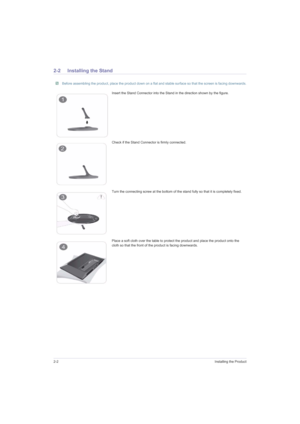 Page 142-2Installing the Product
2-2 Installing the Stand
 Before assembling the product, place the product down on a flat and stable surface so that the screen is facing downwards. 
Insert the Stand Connector into the Stand in the direction shown by the figure.
Check if the Stand Connector is firmly connected.
Turn the connecting screw at the bottom of the stand fully so that it is completely fixed.
Place a soft cloth over the table to protect the product and place the product onto the 
cloth so that the front...