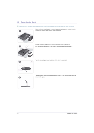 Page 162-3Installing the Product
2-3 Removing the Stand
 Before removing the stand, place the product down on a flat and stable surface so that the screen faces downwards. 
Place a soft cloth over the table to protect the product and place the product onto the 
cloth so that the front of the product faces downwards.
Hold the main body of the product with your hand as shown by the figure. 
Pull the stand in the direction of the arrow as shown in the figure to separate it.
Turn the connecting screw at the bottom...