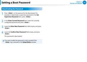 Page 102100101Chapter 4. 
Settings and UpgradeSetting a Boot Password
Deactivating the Password
1
 Press  on the password to be deactivated. For 
example, to deactivate a supervisor password in the Set 
Supervisor Password item, press .
2
 In the Enter Current Password item, enter the currently 
configured password and press .
3
 Leave the Enter New Password item field empty, and press 
.
4
 Leave the Confirm New Password field empty, and press 
.
The password is deactivated.
For some models the password is only...