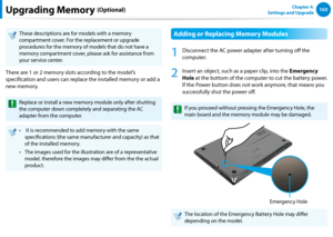 Page 104102103Chapter 4. 
Settings and UpgradeUpgrading Memory (Optional)
These descriptions are for models with a memory 
compartment cover. For the replacement or upgrade 
procedures for the memory of models that do not have a 
memory compartment cover, please ask for assistance from 
your service center.
There are 1 or 2 memory slots according to the model’s 
specification and users can replace the installed memory or add a 
new memory.
Replace or install a new memory module only after shutting 
the computer...