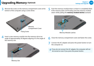 Page 105104Chapter 4. 
Settings and UpgradeUpgrading Memory (Optional)
3
 Remove the screw on the memory compartment cover at the 
bottom of the computer using a screw driver.
Fixing Screw Memory 
Compartment Cover
4
 
Insert a new memory module into the memory slot at an 
angle of approximately 30 degrees aligning it to the angle of 
the memory slot.
Memory Slot
5
 Push the memory module down so that it is completely fixed. 
If the memory does not fit easily, push the memory module 
down while pulling the...