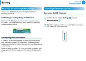 Page 108106107Chapter 4. 
Settings and UpgradeBattery
Measuring the Remaining Battery Charge
You can view the battery charge status by completing the 
following procedures.
Confirming the battery charge in the Taskbar
Disconnect the AC adapter and move the mouse cursor over 
the battery icon in the system tray of the Taskbar to confirm the 
remaining battery charge.
Battery Usage Time Information
A battery is an expendable supply, so when using it over a long 
time, the capacity/battery life is shortened. If the...