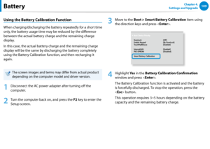 Page 110108109Chapter 4. 
Settings and UpgradeBattery
Using the Battery Calibration Function
When charging/discharging the battery repeatedly for a short time 
only, the battery usage time may be reduced by the difference 
between the actual battery charge and the remaining charge 
display.
In this case, the actual battery charge and the remaining charge 
display will be the same by discharging the battery completely 
using the Battery Calibration function, and then recharging it 
again.
The screen images and...