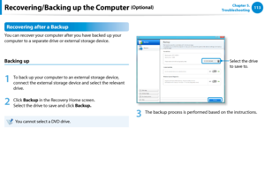 Page 114112113Chapter 5.   
Troubleshooting
Recovering after a Backup
You can recover your computer after you have backed up your 
computer to a separate drive or external storage device.
Backing up
1
 To back up your computer to an external storage device, 
connect the external storage device and select the relevant 
drive. 
2
 Click Backup in the Recovery Home screen. 
Select the drive to save and click Backup.  
You cannot select a DVD drive.
Select the drive 
to save to.
3
 The backup process is performed...