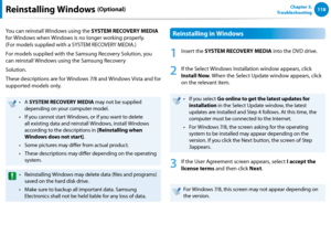 Page 119118Chapter 5.   
TroubleshootingReinstalling Windows (Optional)
You can reinstall Windows using the SYSTEM RECOVERY MEDIA 
for Windows when Windows is no longer working properly.  
(For models supplied with a SYSTEM RECOVERY MEDIA.)
For models supplied with the Samsung Recovery Solution, you 
can reinstall Windows using the Samsung Recovery
Solution.
These descriptions are for Windows 7/8 and Windows Vista and for 
supported models only.
A • SYSTEM RECOVERY MEDIA may not be supplied 
depending on your...