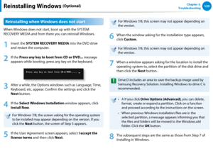 Page 121120Chapter 5.   
TroubleshootingReinstalling Windows (Optional)
Reinstalling when Windows does not start
When Windows does not start, boot up with the SYSTEM 
RECOVERY MEDIA and from there you can reinstall Windows.
1
 Insert the SYSTEM RECOVERY MEDIA into the DVD drive 
and restart the computer.
2
 If the Press any key to boot from CD or DVD... message 
appears while booting, press any key on the keyboard.
3
 After a while, the Options windows such as Language, Time, 
Keyboard, etc. appear. Confirm the...