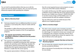 Page 122120121Chapter 5.   
Troubleshooting
You can look for potential problems that may occur with the 
system and view the relevant solutions. Also, you may look up any 
reference(s) required while operating the computer.
Recovery Related
Q1
What is a Recovery Area?
A Samsung computers have an additional partition to recover 
computers or save backup files. (Only for models with the 
Recovery.)
  This partition is called a Recovery Area and it includes a 
recovery image that comprises of the OS and application...