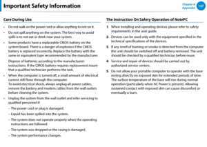 Page 128126127Chapter 6 
Appendix
Care During Use
Do not walk on the power cord or allow anything to rest on it.• 
Do not spill anything on the system. The best way to avoid • 
spills is to not eat or drink near your system.
Some products have a replaceable CMOS battery on the • 
system board. There is a danger of explosion if the CMOS 
battery is replaced incorrectly. Replace the battery with the 
same or equivalent type recommended by the manufacturer.
 Dispose of batteries according to the manufacturers...
