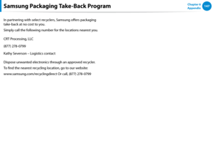 Page 148146147Chapter 6 
Appendix
In partnering with select recyclers, Samsung offers packaging 
take-back at no cost to you.
Simply call the following number for the locations nearest you.
CRT Processing, LLC
(877) 278-0799
Kathy Severson – Logistics contact
Dispose unwanted electronics through an approved recycler.
To find the nearest recycling location, go to our website:
www.samsung.com/recyclingdirect Or call, (877) 278-0799
Samsung Packaging Take-Back Program 